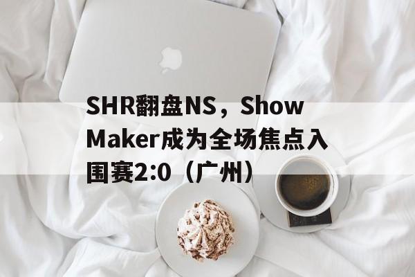 开云体育在线-SHR翻盘NS，ShowMaker成为全场焦点入围赛2:0（广州）